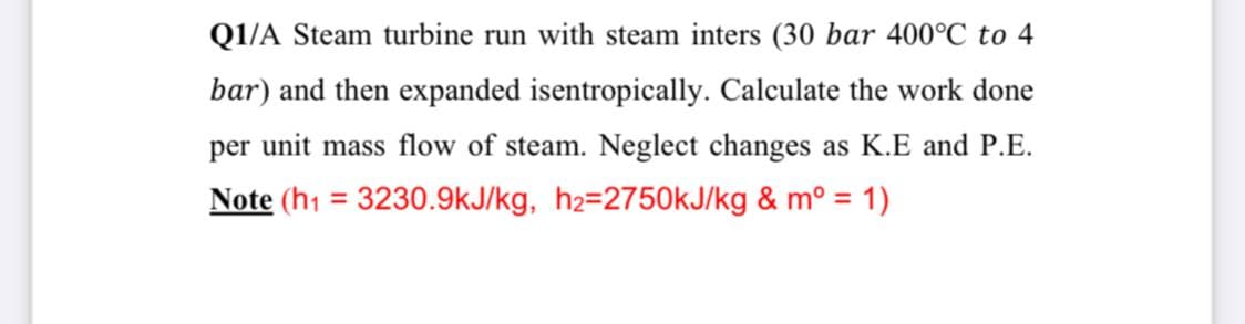 Q1/A Steam turbine run with steam inters (30 bar 400°C to 4
bar) and then expanded isentropically. Calculate the work done
per unit mass flow of steam. Neglect changes as K.E and P.E.
Note (h1 = 3230.9kJ/kg, h2=2750kJ/kg & mº = 1)
%3D
