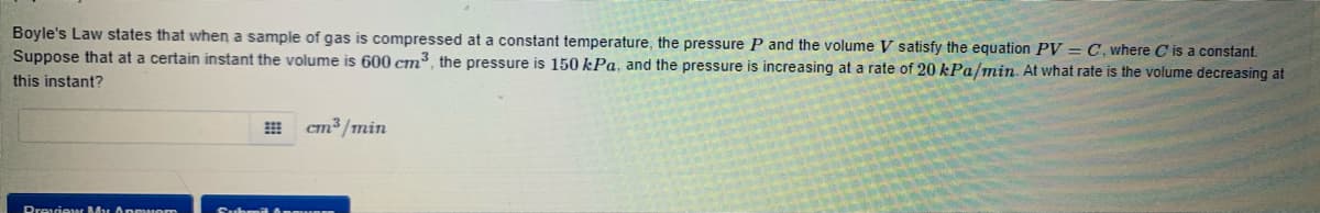 Boyle's Law states that when a sample of gas is compressed at a constant temperature, the pressure P and the volume V satisfy the equation PV = C, where C is a constant.
Suppose that at a certain instant the volume is 600 cm³, the pressure is 150 kPa, and the pressure is increasing at a rate of 20 kPa/min. At what rate is the volume decreasing at
this instant?
cm³ /min
Dreviear My Anewom
Subm B Anqu RER
