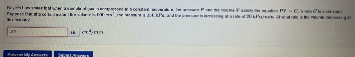 Boyle's Law states that when a sample of gas is compressed at a constant temperature, the pressure P and the volume V satisfy the equation PV = C, where C is a constant.
Suppose that at a certain instant the volume is 600 cm, the pressure is 150 kPa, and the pressure is increasing at a rate of 20 kPa/min. At what rate is the volume decreasing at
this instant?
-80
cm³ /min
Preview My Answers
Submit Answers

