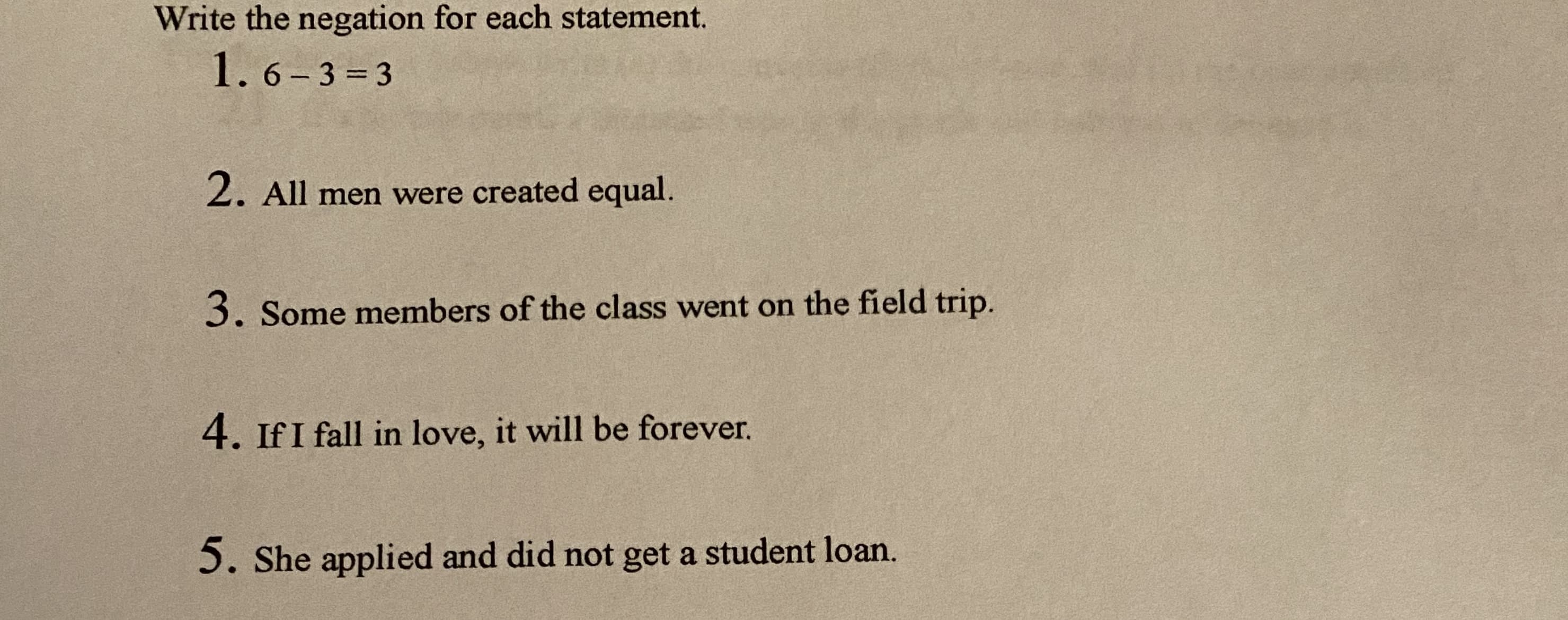 Write the negation for each statement.
1. 6- 3 = 3
%3D
2. All men were created equal.
3. Some members of the class went on the field trip.
4. If I fall in love, it will be forever.
5. She applied and did not get a student loan.
