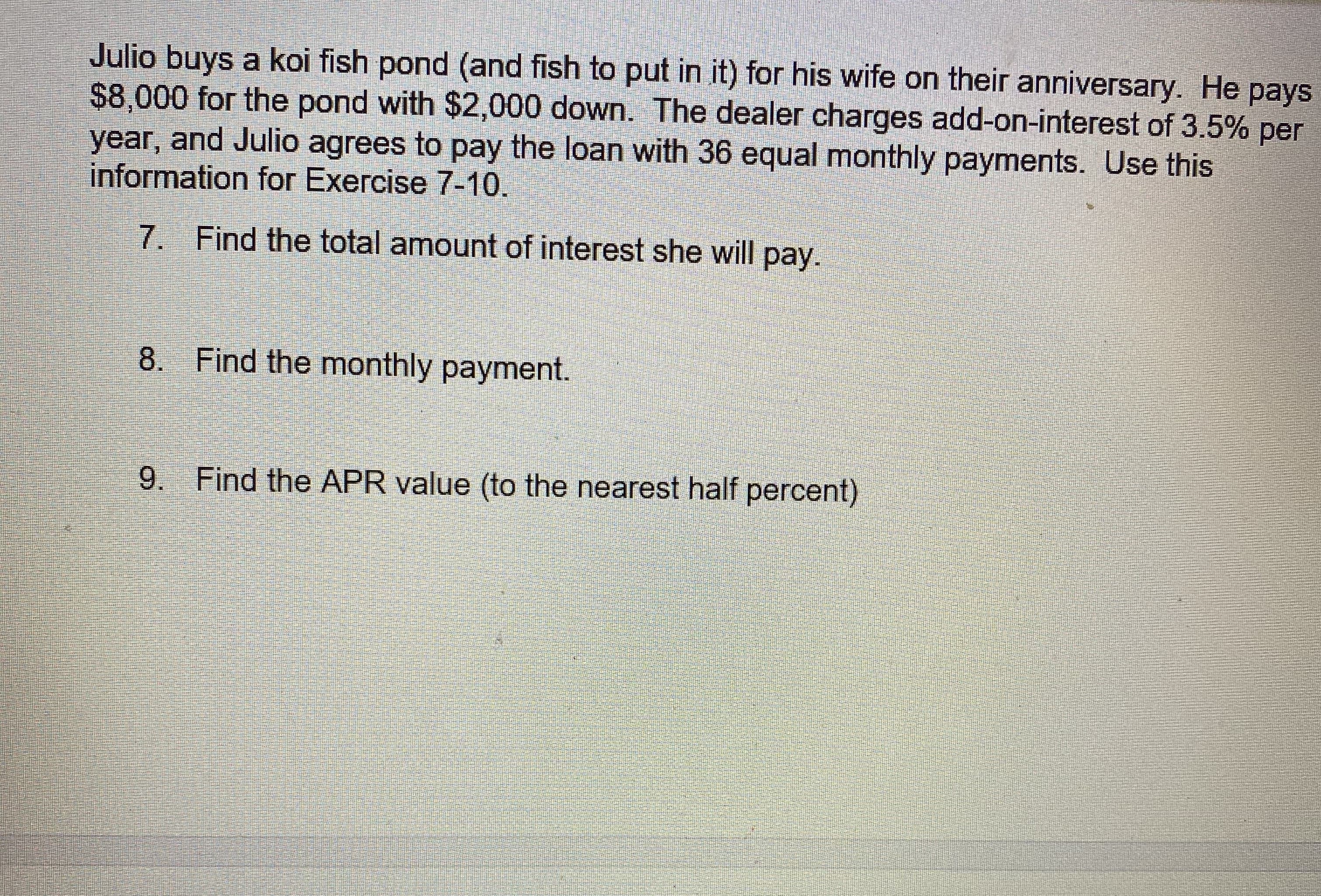 Julio buys a koi fish pond (and fish to put in it) for his wife on their anniversary. He pays
$8,000 for the pond with $2,000 down. The dealer charges add-on-interest of 3.5% per
year, and Julio agrees to pay the loan with 36 equal monthly payments. Use this
information for Exercise 7-10.
