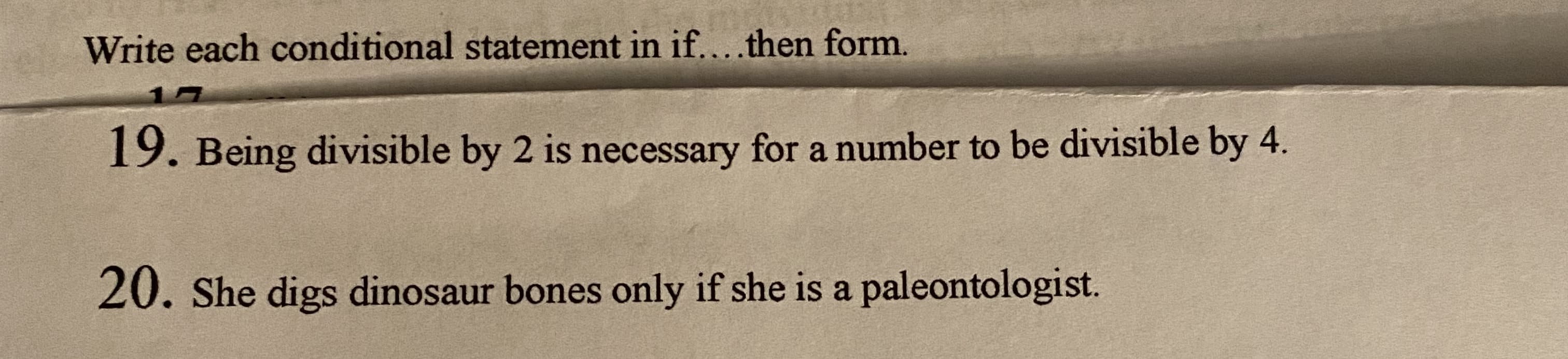 Write each conditional statement in if....then form.
19. Being divisible by 2 is necessary for a number to be divisible by 4.
20. She digs dinosaur bones only if she is a paleontologist.
