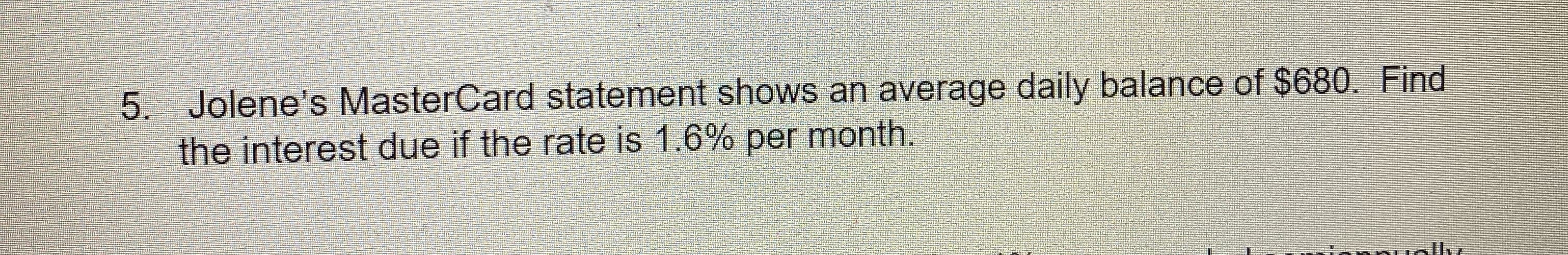 Jolene's MasterCard statement shows an average daily balance of $680. Find
the interest due if the rate is 1.6% per month.

