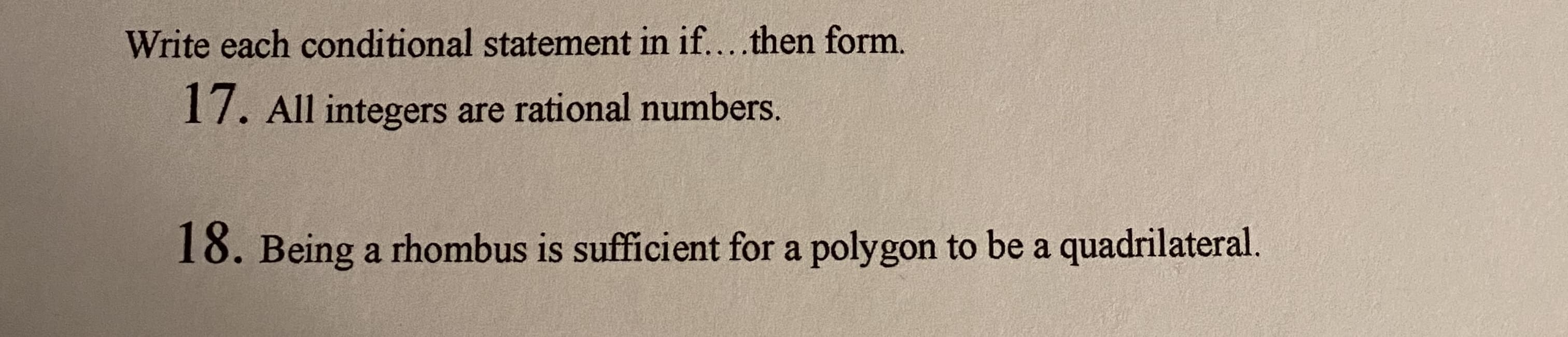 Write each conditional statement in if....then form.
17. All integers are rational numbers.
18. Being a rhombus is sufficient for a polygon to be a quadrilateral.
