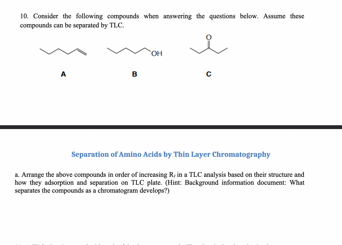 10. Consider the following compounds when answering the questions below. Assume these
compounds can be separated by TLC.
A
B
OH
C
Separation of Amino Acids by Thin Layer Chromatography
a. Arrange the above compounds in order of increasing Rf in a TLC analysis based on their structure and
how they adsorption and separation on TLC plate. (Hint: Background information document: What
separates the compounds as a chromatogram develops?)