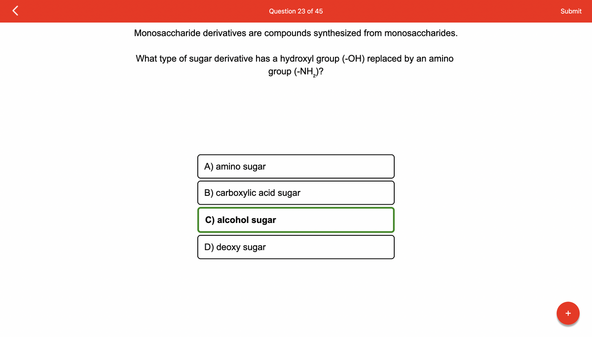Monosaccharide derivatives are compounds synthesized from monosaccharides.
What type of sugar derivative has a hydroxyl group (-OH) replaced by an amino
group (-NH,)?
A) amino sugar
Question 23 of 45
B) carboxylic acid sugar
C) alcohol sugar
D) deoxy sugar
Submit
+