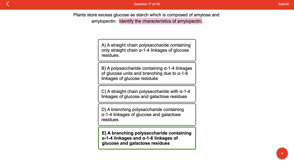 Question 17 of 45
Plants store excess glucose as starch which is composed of amylose and
amylopectin. Identify the characteristics of amylopectin.
A) A straight chain polysaccharide containing
only straight chain a-1-4 linkages of glucose
residues.
B) A polysaccharide containing a-1-4 linkages
of glucose units and branching due to a-1-6
linkages of glucose residues
C) A straight chain polysaccharide with a-1-4
linkages of glucose and galactose residues
D) A branching polysaccharide containing
a-1-4 linkages of glucose and galactose
residues
E) A branching polysaccharide containing
a-1-4 linkages and a-1-6 linkages of
glucose and galactose residues
Submit
+