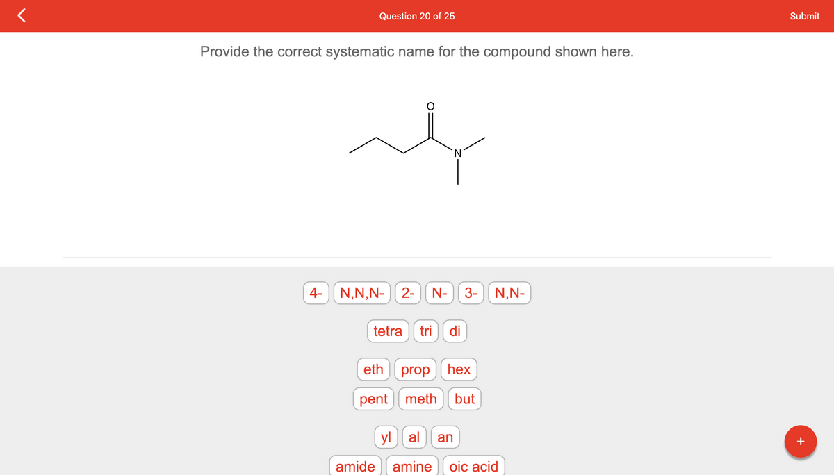 Question 20 of 25
Provide the correct systematic name for the compound shown here.
at
4- N,N,N- 2- N-
tetra tri di
amide
eth prop hex
pent meth but
3- N,N-
yl al an
amine oic acid
Submit
+