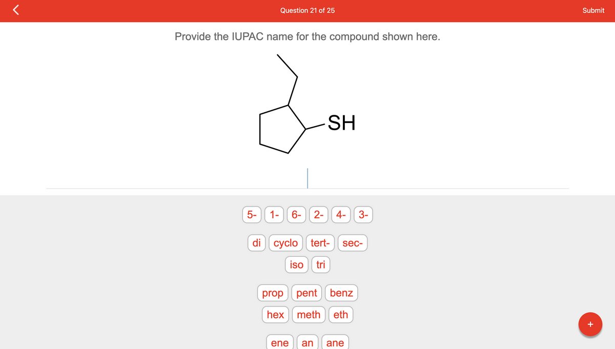 Question 21 of 25
Provide the IUPAC name for the compound shown here.
da
SH
5-
1- 6-
2- 4- 3-
di cyclo tert- sec-
iso tri
proppent benz
hex meth eth
ene an ane
Submit
+