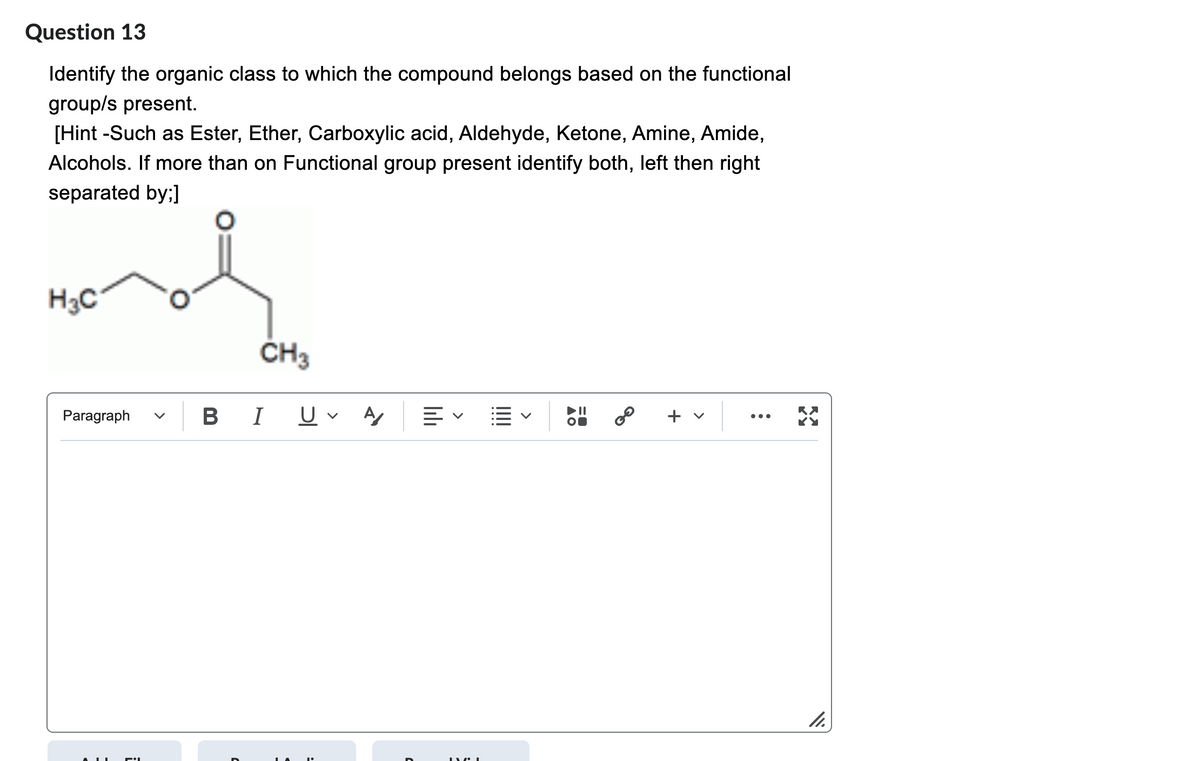 Question 13
Identify the organic class to which the compound belongs based on the functional
group/s present.
[Hint -Such as Ester, Ether, Carboxylic acid, Aldehyde, Ketone, Amine, Amide,
Alcohols. If more than on Functional group present identify both, left then right
separated by;]
nol
H3C
Paragraph
CH3
BI UV A
lılı
LYCI
!!!!
8⁰
+ v
:
11.