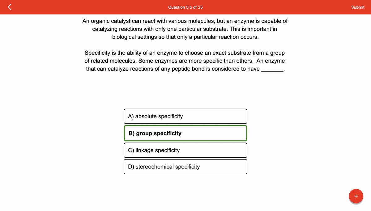 Question 5.b of 25
An organic catalyst can react with various molecules, but an enzyme is capable of
catalyzing reactions with only one particular substrate. This is important in
biological settings so that only a particular reaction occurs.
Specificity is the ability of an enzyme to choose an exact substrate from a group
of related molecules. Some enzymes are more specific than others. An enzyme
that can catalyze reactions of any peptide bond is considered to have
A) absolute specificity
B) group specificity
C) linkage specificity
D) stereochemical specificity
Submit
+