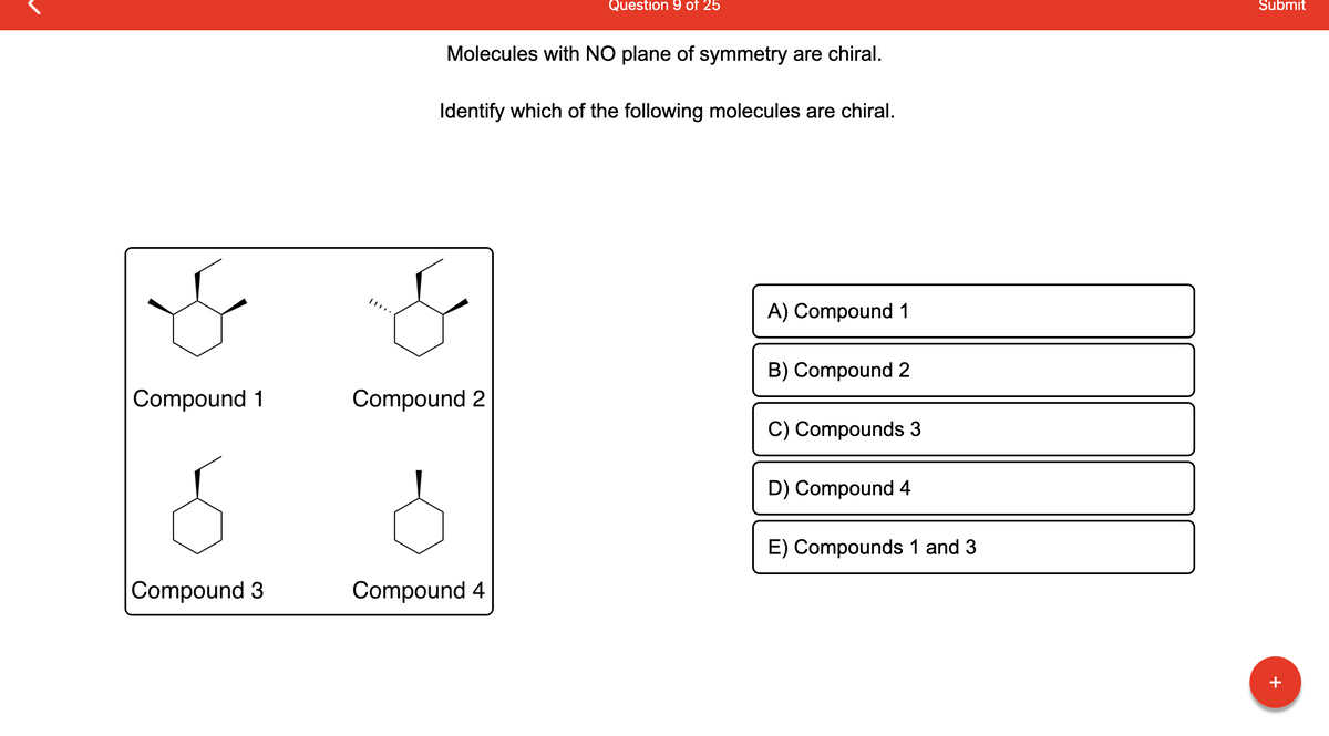 Compound 1
Compound 3
Molecules with NO plane of symmetry are chiral.
Question 9 of 25
Identify which of the following molecules are chiral.
Compound 2
Compound 4
A) Compound 1
B) Compound 2
C) Compounds 3
D) Compound 4
E) Compounds 1 and 3
Submit
+