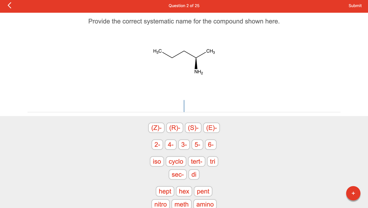 Provide the correct systematic name for the compound shown here.
H3C.
Question 2 of 25
2-
NH₂
(Z)- (R)-(S)-)| (E)-
CH3
4- 3- 5- 6-
iso cyclo tert-
sec- di
tri
hept hex pent
nitro meth amino
Submit
+