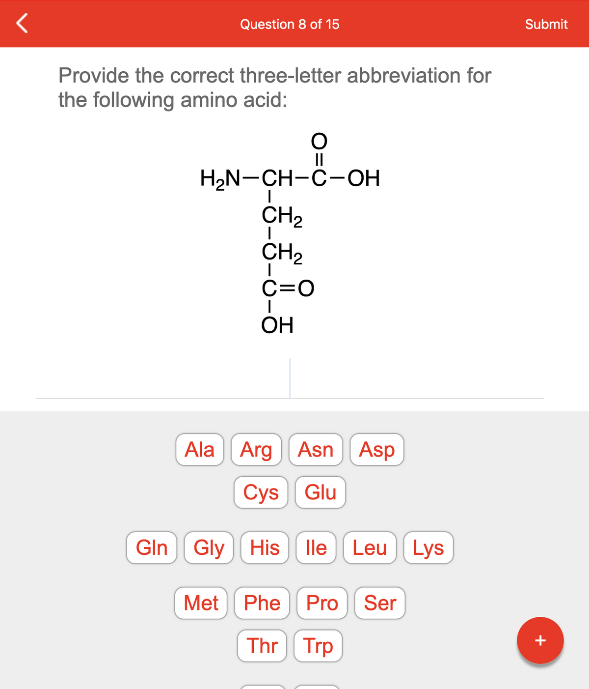 <
Question 8 of 15
Provide the correct three-letter abbreviation for
the following amino acid:
O
||
H₂N-CH-C-OH
I
CH₂
I
CH₂
I
C=O
I
OH
Ala Arg
Asn Asp
Cys Glu
Gln Gly His lle Leu Lys
Met Phe Pro Ser
Thr Trp
Submit
+