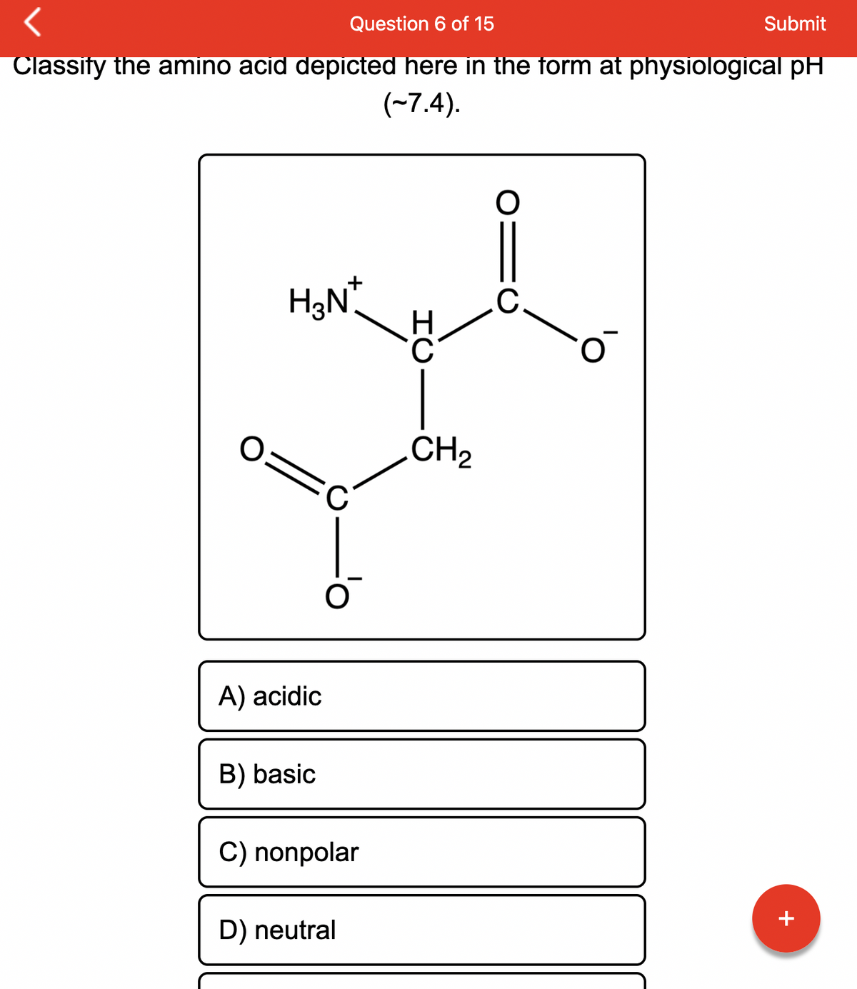 Question 6 of 15
Submit
Classify the amino acid depicted here in the form at physiological pH
(~7.4).
O:
H₂N*
A) acidic
B) basic
C
O
C) nonpolar
D) neutral
HU
CH₂
O
C
JU
+
