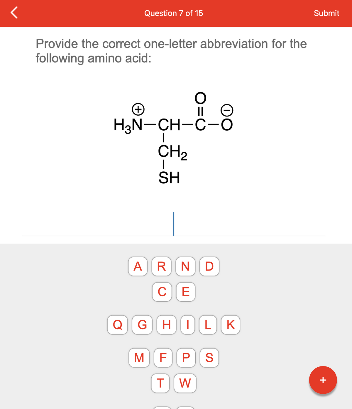 Question 7 of 15
Provide the correct one-letter abbreviation for the
following amino acid:
Q
(+)
H3N-CH-C-O
I
A R
с
G
CH₂
I
SH
M
N
E
D
HILK
F P S
T W
Submit
+