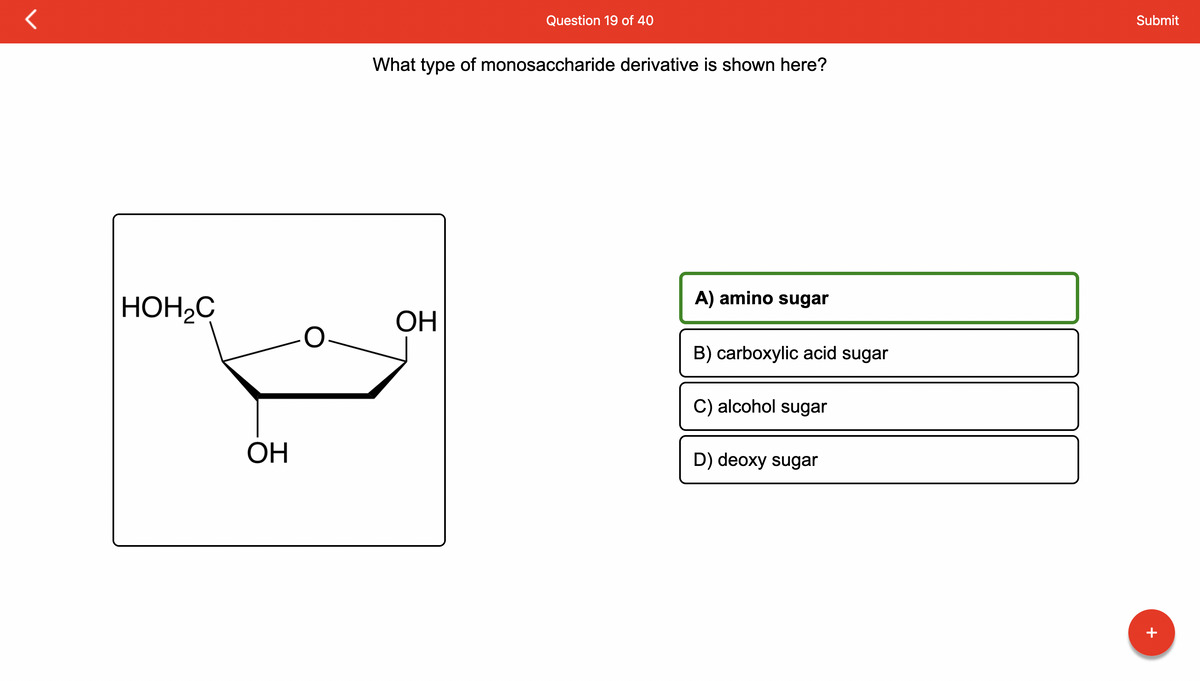 HOH₂C
OH
Question 19 of 40
What type of monosaccharide derivative is shown here?
ОН
A) amino sugar
B) carboxylic acid sugar
C) alcohol sugar
D) deoxy sugar
Submit
+