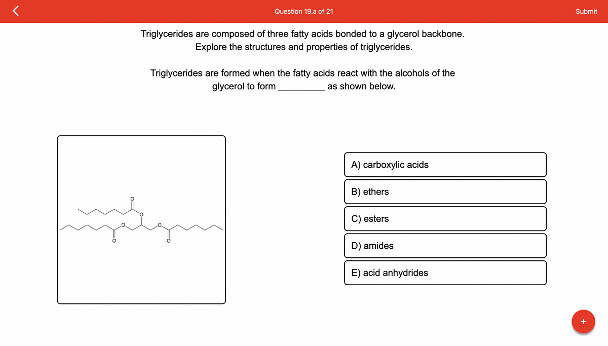 Question 19.a of 21
Triglycerides are composed of three fatty acids bonded to a glycerol backbone.
Explore the structures and properties of triglycerides.
Triglycerides are formed when the fatty acids react with the alcohols of the
glycerol to form
as shown below.
myggn
A) carboxylic acids
B) ethers
C) esters
D) amides
E) acid anhydrides
Submit
+