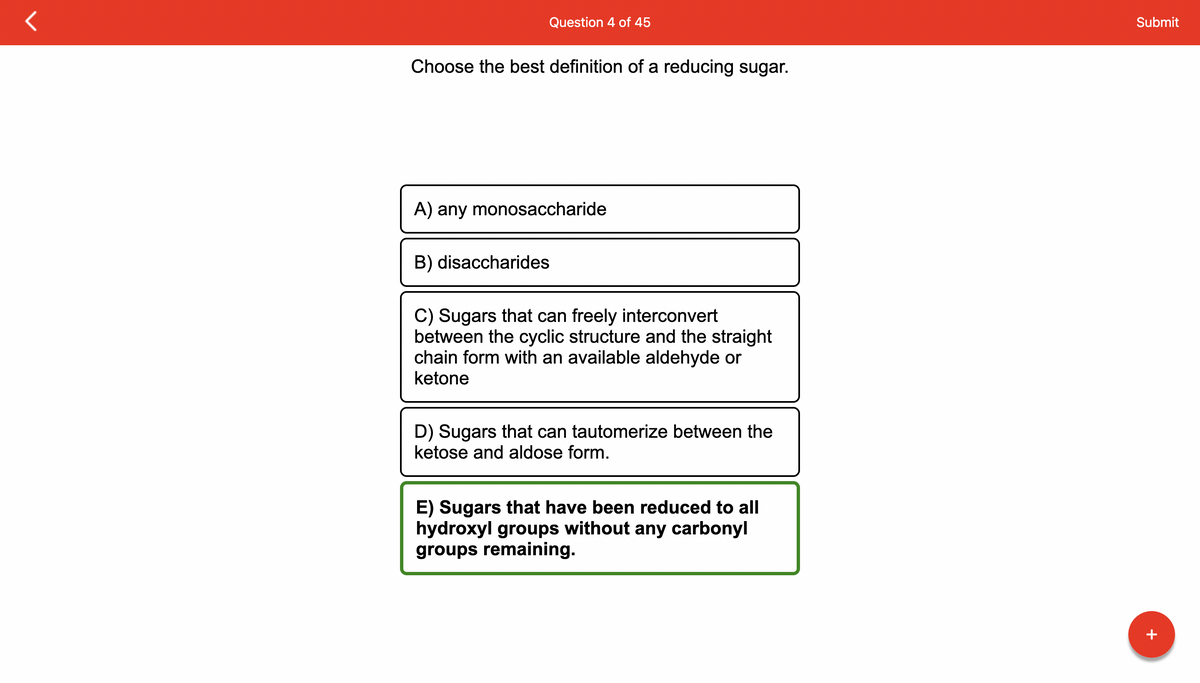 Question 4 of 45
Choose the best definition of a reducing sugar.
A) any monosaccharide
B) disaccharides
C) Sugars that can freely interconvert
between the cyclic structure and the straight
chain form with an available aldehyde or
ketone
D) Sugars that can tautomerize between the
ketose and aldose form.
E) Sugars that have been reduced to all
hydroxyl groups without any carbonyl
groups remaining.
Submit
+