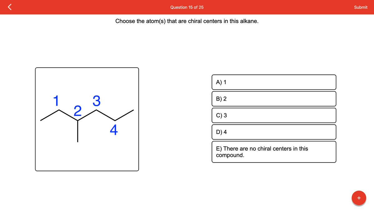 1
مقصد
2
3
Choose the atom(s) that are chiral centers in this alkane.
Question 15 of 25
4
A) 1
B) 2
C) 3
D) 4
E) There are no chiral centers in this
compound.
Submit
+