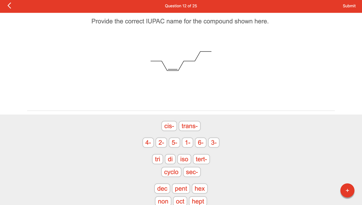 Provide the correct IUPAC name for the compound shown here.
4- 2-
Question 12 of 25
tri
cis-
trans-
5- 1-
non
6-
di iso tert-
cyclo sec-
dec pent hex
oct hept
3-
Submit
+