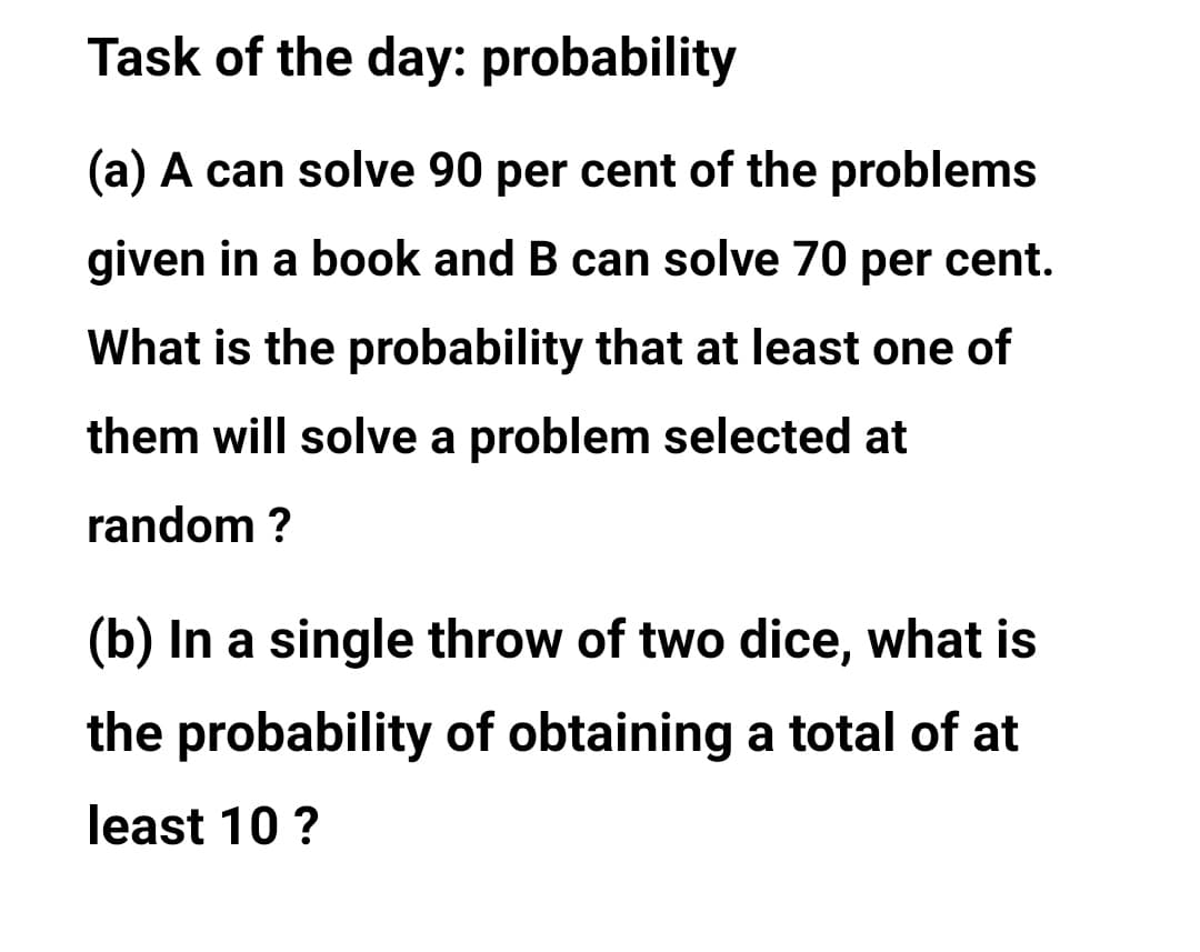 Task of the day: probability
(a) A can solve 90 per cent of the problems
given in a book and B can solve 70 per cent.
What is the probability that at least one of
them will solve a problem selected at
random ?
(b) In a single throw of two dice, what is
the probability of obtaining a total of at
least 10 ?
