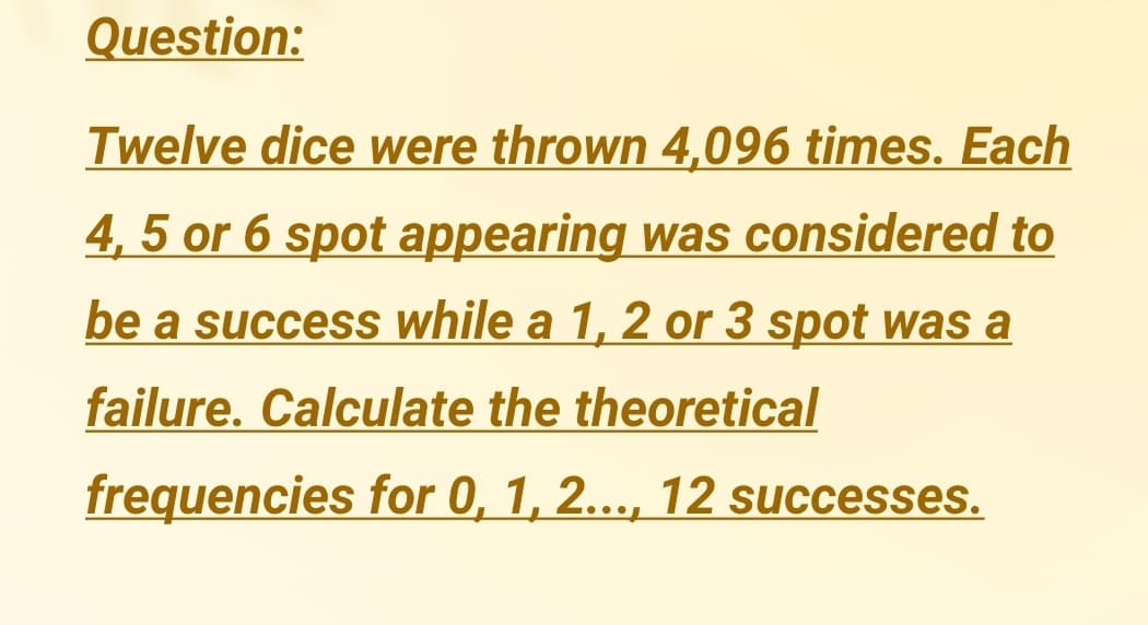 Question:
Twelve dice were thrown 4,096 times. Each
4, 5 or 6 spot appearing was considered to
be a success while a 1, 2 or 3 spot was a
failure. Calculate the theoretical
frequencies for 0, 1, 2..., 12 successes.
