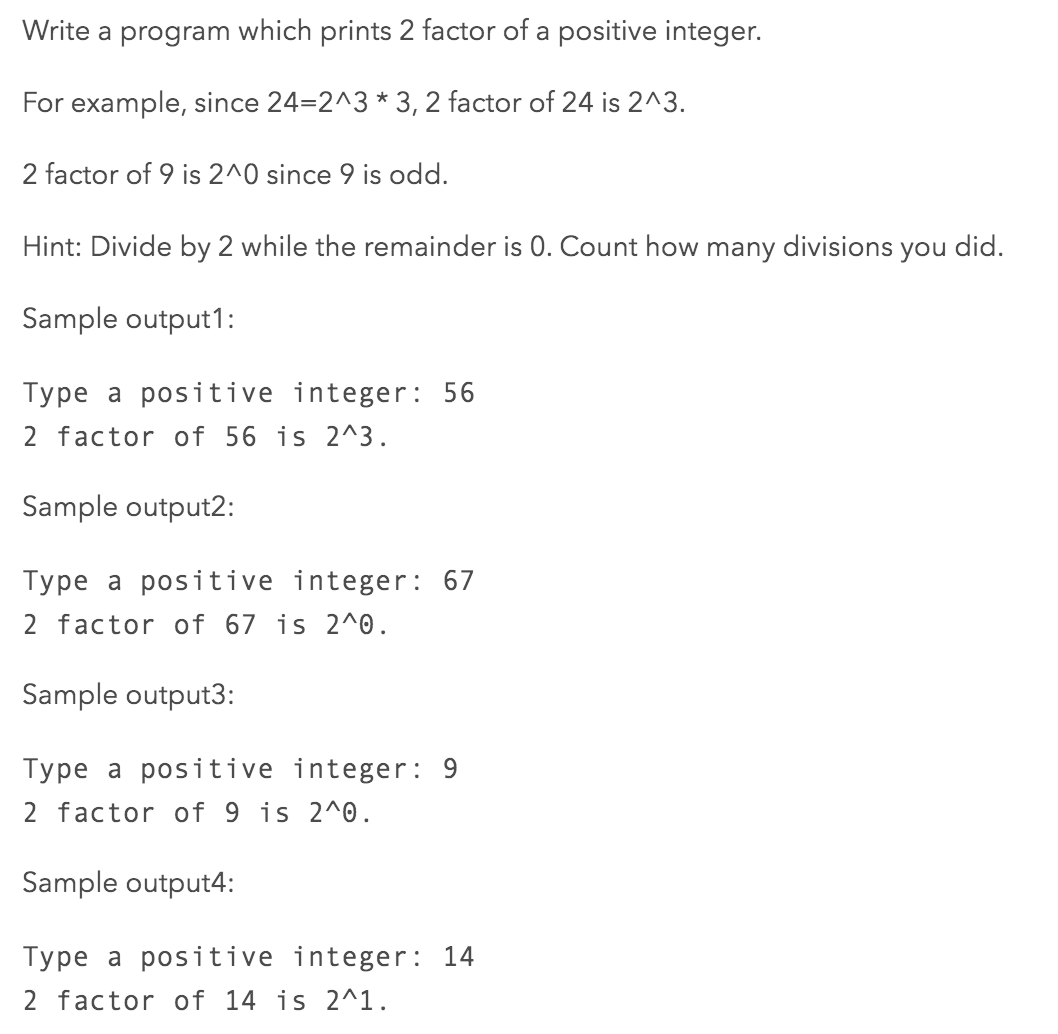 Write a program which prints 2 factor of a positive integer.
For example, since 24=2^3 * 3, 2 factor of 24 is 2^3.
2 factor of 9 is 2^0 since 9 is odd.
Hint: Divide by 2 while the remainder is 0. Count how many divisions you did.
Sample output1:
Type a positive integer: 56
2 factor of 56 is 2^3.
Sample output2:
Type a positive integer: 67
2 factor of 67 is 2^0.
Sample output3:
Type a positive integer: 9
2 factor of 9 is 2^0.
Sample output4:
Type a positive integer: 14
2 factor of 14 is 2^1.
