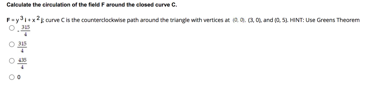 Calculate the circulation of the field F around the closed curve C.
F = y 3i+x2 j; curve C is the counterclockwise path around the triangle with vertices at (0, 0), (3, 0), and (0, 5). HINT: Use Greens Theorem
315
4
315
4
435

