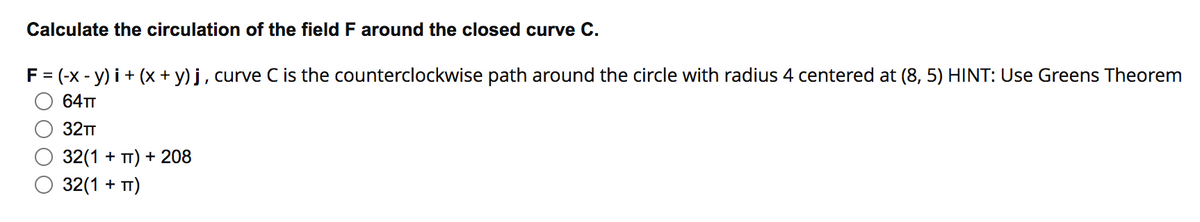 Calculate the circulation of the field F around the closed curve C.
F = (-x - y) i + (x + y) j, curve C is the counterclockwise path around the circle with radius 4 centered at (8, 5) HINT: Use Greens Theorem
64TT
32TT
32(1 + TT) + 208
32(1 + TT)
