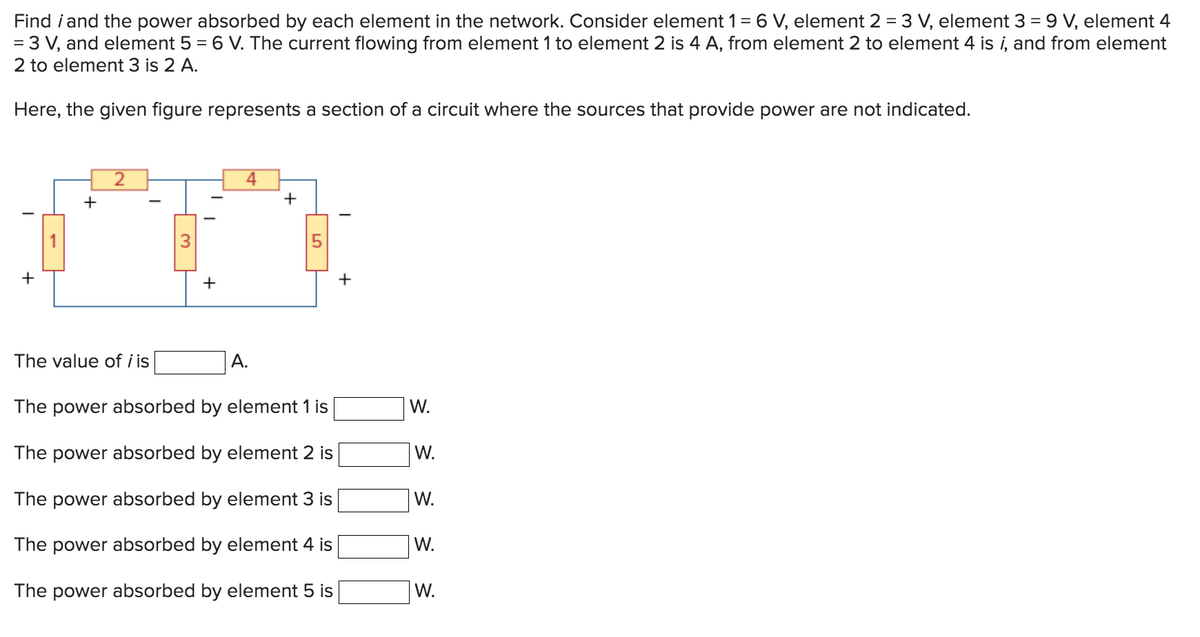 Find i and the power absorbed by each element in the network. Consider element 1 = 6 V, element 2 = 3 V, element 3 = 9 V, element 4
= 3 V, and element 5 = 6 V. The current flowing from element 1 to element 2 is 4 A, from element 2 to element 4 is i, and from element
2 to element 3 is 2 A.
Here, the given figure represents a section of a circuit where the sources that provide power are not indicated.
+
+
2
The value of i is
I
3
+
4
A.
+
01
The power absorbed by element 1 is
The power absorbed by element 2 is
The power absorbed by element 3 is
The power absorbed by element 4 is
The power absorbed by element 5 is
+
W.
W.
W.
W.
W.