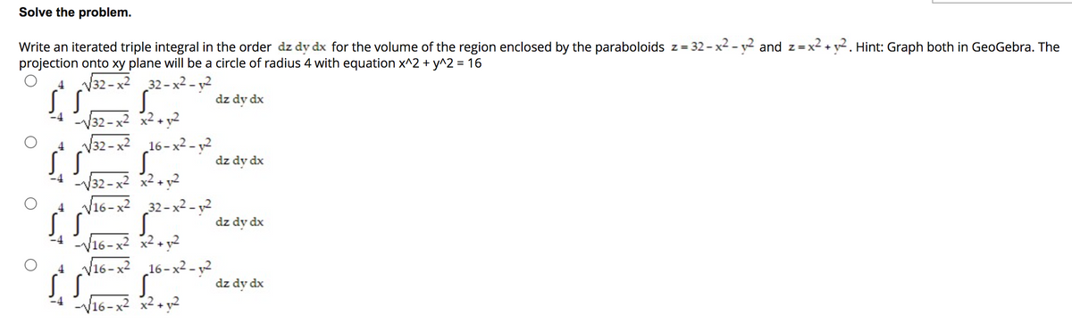 Solve the problem.
Write an iterated triple integral in the order dz dy dx for the volume of the region enclosed by the paraboloids z= 32- x2 - y2 and z=x2 + y2. Hint: Graph both in GeoGebra. The
projection onto xy plane will be a circle of radius 4 with equation x^2 + y^2 = 16
Z =
V32 - x2 32-x2 - y²
dz dy dx
-V32-x2 x2+y2
4 V32-x2 16-x² - y²
dz dy dx
-V32-x2 x2 + y2
V16-x2 32-x2 - y²
dz dy dx
-V16-x2 x2+ y2
4 V16-x2 16-x² - y2
dz dy dx
-V16-x2 x2 + y2
