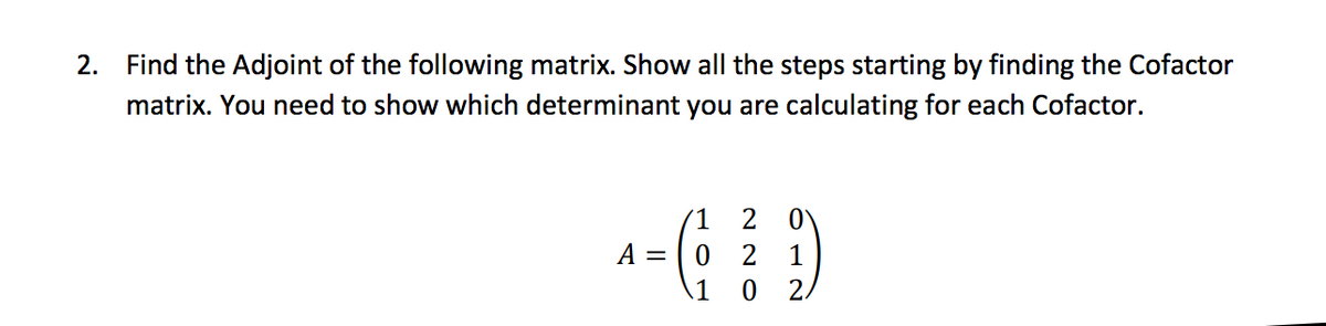 2. Find the Adjoint of the following matrix. Show all the steps starting by finding the Cofactor
matrix. You need to show which determinant you are calculating for each Cofactor.
1 2
^-6₂² D
A =
0 2 1
1 0