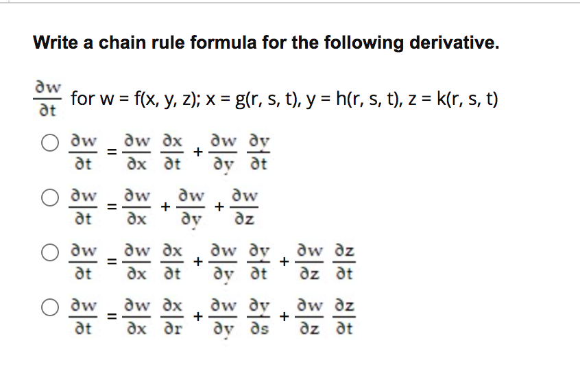 Write a chain rule formula for the following derivative.
dw
for w = f(x, y, z); x = g(r, s, t), y = h(r, s, t), z = k(r, s, t)
at
dw
aw dx
+
aw dy
%3D
at
ax at
dy at
O dw
at
dw
+
dx
dw
dw
%3D
dy
aw dy
dy dt
dz
O dw
at
dw dx
dx at
dw dz
+
%3D
dz at
dw dx
ax dr
dw dz
+
dw
dw
dy
dy ds
at
az at
+
+
+
