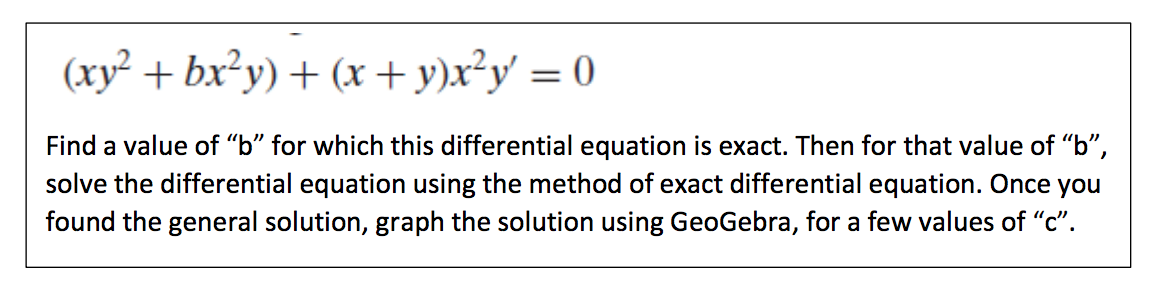 (xy² + bx²y) + (x+y)x²y = 0
Find a value of "b" for which this differential equation is exact. Then for that value of "b",
solve the differential equation using the method of exact differential equation. Once you
found the general solution, graph the solution using GeoGebra, for a few values of "c".