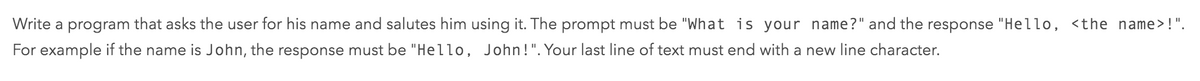 Write a program that asks the user for his name and salutes him using it. The prompt must be "What is your name?" and the response "Hello, <the name>!".
For example if the name is John, the response must be "Hello, John!". Your last line of text must end with a new line character.
