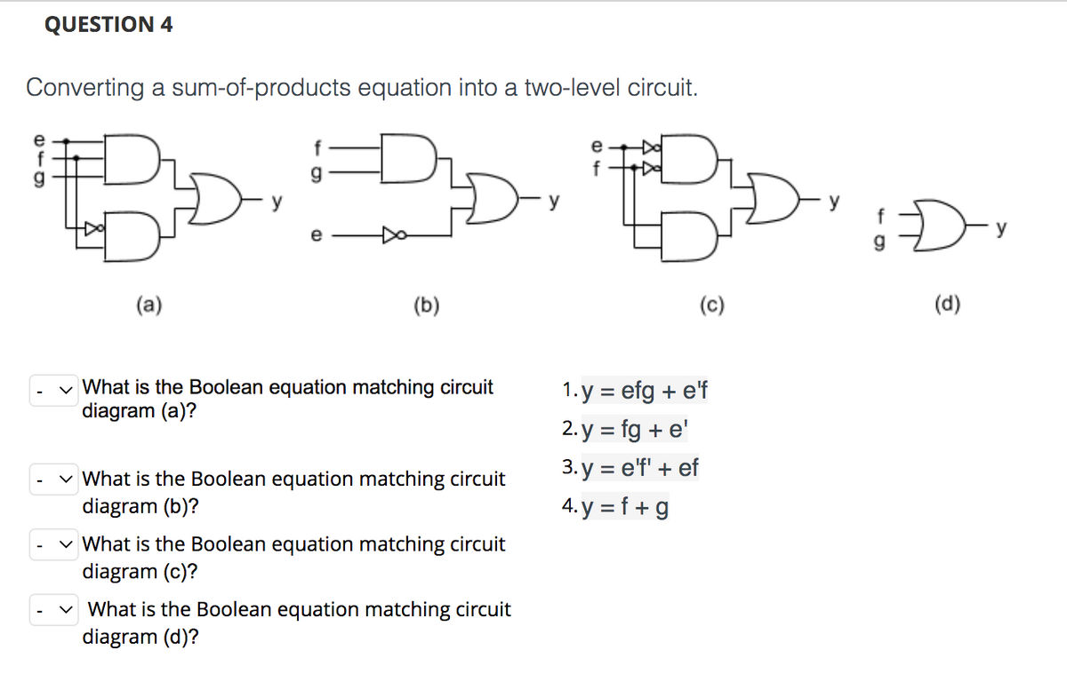 QUESTION 4
Converting a sum-of-products equation into a two-level circuit.
e
g
f
e
(a)
(b)
(c)
(d)
v What is the Boolean equation matching circuit
diagram (a)?
1. y = efg + e'f
2. y = fg + e'
3.у %3D eff + ef
What is the Boolean equation matching circuit
diagram (b)?
4. y = f + g
v What is the Boolean equation matching circuit
diagram (c)?
v What is the Boolean equation matching circuit
diagram (d)?

