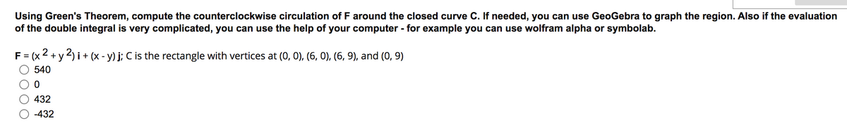 Using Green's Theorem, compute the counterclockwise circulation of F around the closed curve C. If needed, you can use GeoGebra to graph the region. Also if the evaluation
of the double integral is very complicated, you can use the help of your computer - for example you can use wolfram alpha or symbolab.
F = (x2 + y 2) i+ (x - y) j; C is the rectangle with vertices at (0, 0), (6, 0), (6, 9), and (0, 9)
%3D
540
432
-432
