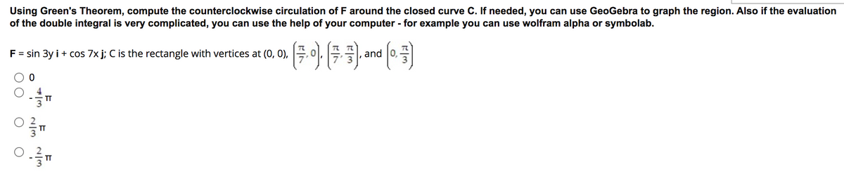 Using Green's Theorem, compute the counterclockwise circulation of F around the closed curve C. If needed, you can use GeoGebra to graph the region. Also if the evaluation
of the double integral is very complicated, you can use the help of your computer - for example you can use wolfram alpha or symbolab.
F = sin 3y i + cos 7x j; C is the rectangle with vertices at (0, 0),
and 0,
TT
