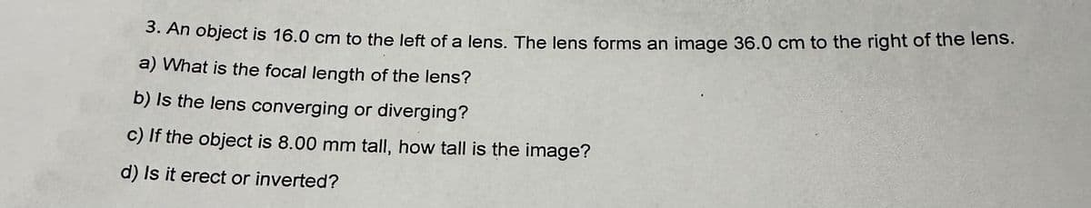 3. An object is 16.0 cm to the left of a lens. The lens forms an image 36.0 cm to the right of the lens.
a) What is the focal length of the lens?
b) is the lens converging or diverging?
c) If the object is 8.00 mm tall, how tall is the image?
d) Is it erect or inverted?