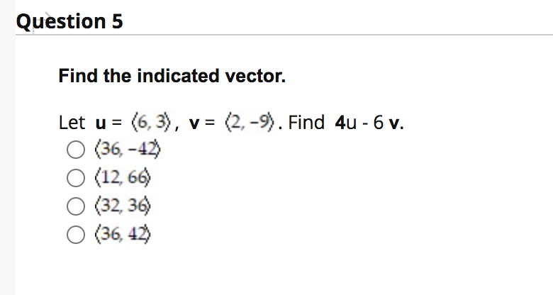 Question 5
Find the indicated vector.
Let u = (6, 3), v = (2, -9). Find 4u - 6 v.
(36, -42)
(12, 66)
(32, 36)
O (36, 42)
