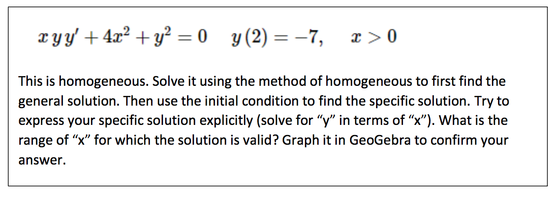 x yy' + 4x² + y² = 0 y(2)=-7, x > 0
This is homogeneous. Solve it using the method of homogeneous to first find the
general solution. Then use the initial condition to find the specific solution. Try to
express your specific solution explicitly (solve for "y" in terms of "x"). What is the
range of "x" for which the solution is valid? Graph it in GeoGebra to confirm your
answer.