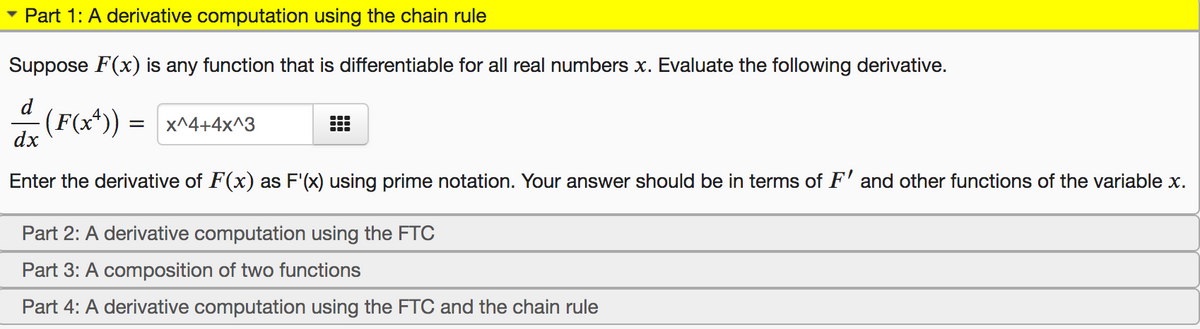 Part 1: A derivative computation using the chain rule
Suppose F(x) is any function that is differentiable for all real numbers x. Evaluate the following derivative.
d
-(F(x*)) = x^4+4x^3
dx
Enter the derivative of F(x) as F'(x) using prime notation. Your answer should be in terms of F' and other functions of the variable x.
Part 2: A derivative computation using the FTC
Part 3: A composition of two functions
Part 4: A derivative computation using the FTC and the chain rule
