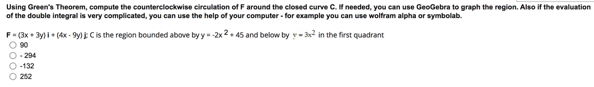 Using Green's Theorem, compute the counterclockwise circulation of F around the closed curve C. If needed, you can use GeoGebra to graph the region. Also if the evaluation
of the double integral is very complicated, you can use the help of your computer - for example you can use wolfram alpha or symbolab.
F= (3x + 3y) i + (4x - 9y) j; C is the region bounded above by y = -2x 2 + 45 and below by y = 3x2 in the first quadrant
%3D
90
- 294
-132
252
