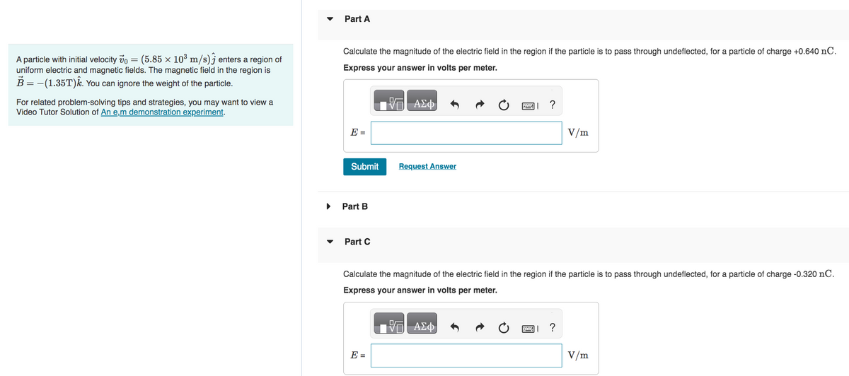 A particle with initial velocity vo (5.85 × 10³ m/s) enters a region of
uniform electric and magnetic fields. The magnetic field in the region is
B = -(1.35T)k. You can ignore the weight of the particle.
For related problem-solving tips and strategies, you may want to view a
Video Tutor Solution of An e,m demonstration experiment.
Part A
Calculate the magnitude of the electric field in the region if the particle is to pass through undeflected, for a particle of charge +0.640 nC.
Express your answer in volts per meter.
E =
Submit
Part B
Part C
ΑΣΦ
E =
Request Answer
?
V/m
Calculate the magnitude of the electric field in the region if the particle is to pass through undeflected, for a particle of charge -0.320 nC.
Express your answer in volts per meter.
17 ΑΣΦ
V/m