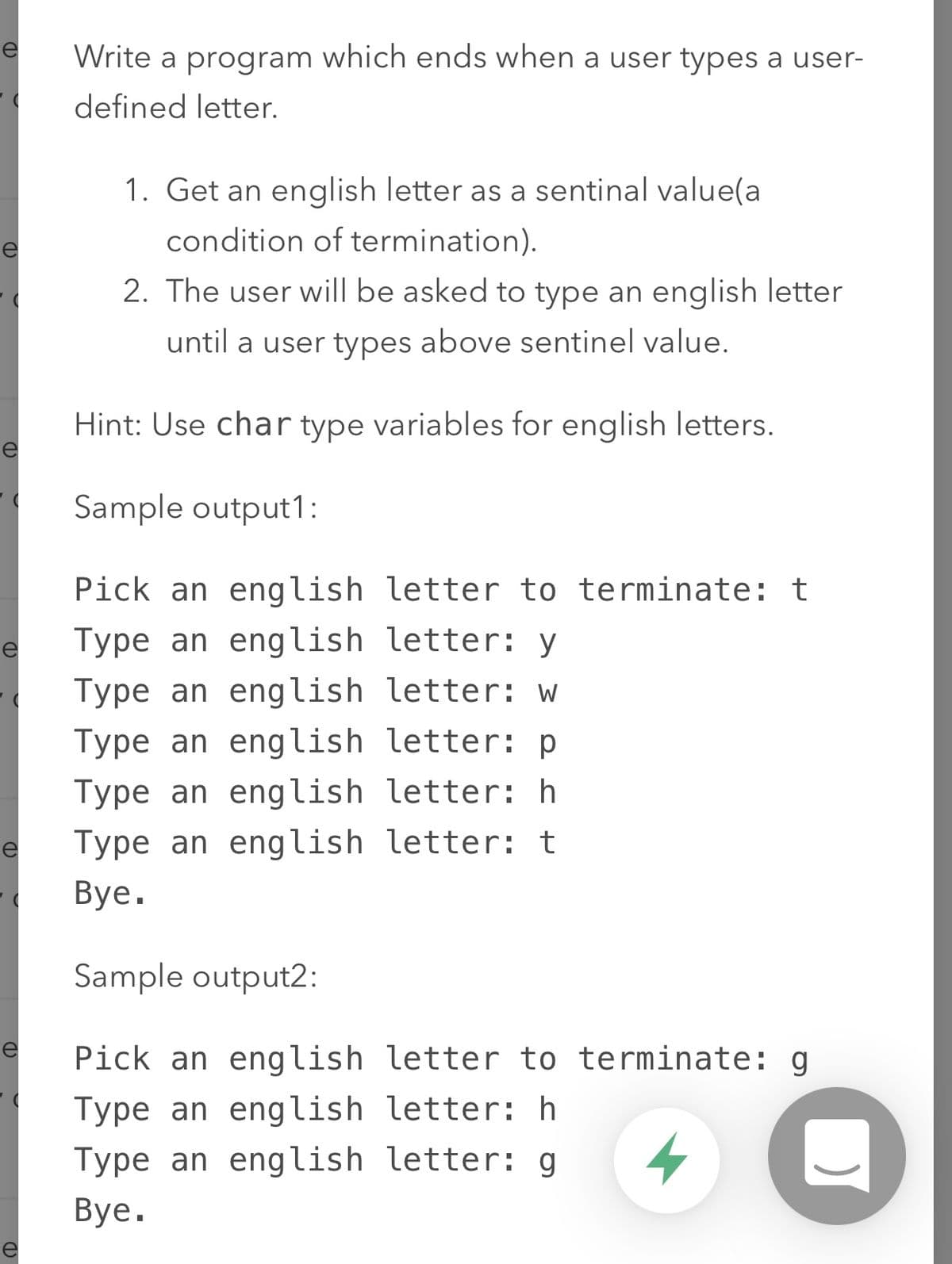 re
Write a program which ends when a user types a user-
defined letter.
1. Get an english letter as a sentinal value(a
condition of termination).
2. The user will be asked to type an english letter
until a user types above sentinel value.
Hint: Use char type variables for english letters.
e
Sample output1:
Pick an english letter to terminate: t
Type an english letter: y
Type an english letter: w
Type an english letter: p
Type an english letter: h
Type an english letter: t
Вye.
Sample output2:
e
Pick an english letter to terminate: g
Type an english letter: h
Type an english letter: g
Вye.
