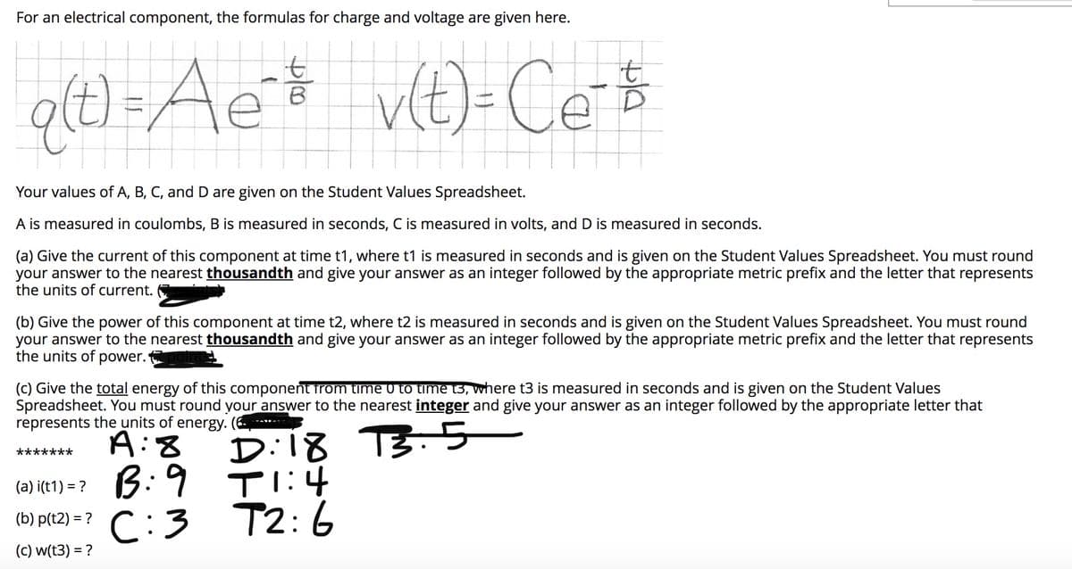For an electrical component, the formulas for charge and voltage are given here.
q(t) =Ae$ vt)-Ce $
B.
Your values of A, B, C, and D are given on the Student Values Spreadsheet.
A is measured in coulombs, B is measured in seconds, C is measured in volts, and D is measured in seconds.
(a) Give the current of this component at time t1, where t1 is measured in seconds and is given on the Student Values Spreadsheet. You must round
your answer to the nearest thousandth and give your answer as an integer followed by the appropriate metric prefix and the letter that represents
the units of current.
(b) Give the power of this component at time t2, where t2 is measured in seconds and is given on the Student Values Spreadsheet. You must round
your answer to the nearest thousandth and give your answer as an integer followed by the appropriate metric prefix and the letter that represents
the units of power.
(C) Give the total energy of this component from time 0 to time t3, where t3 is measured in seconds and is given on the Student Values
Spreadsheet. You must round your answer to the nearest integer and give your answer as an integer followed by the appropriate letter that
represents the units of energy. (6
Di18 TB.5
Tl:4
C:3 T2:6
A:8
*******
(a) i(t1) = ? 3: 9
(b) p(t2) = ?
(c) w(t3) = ?
