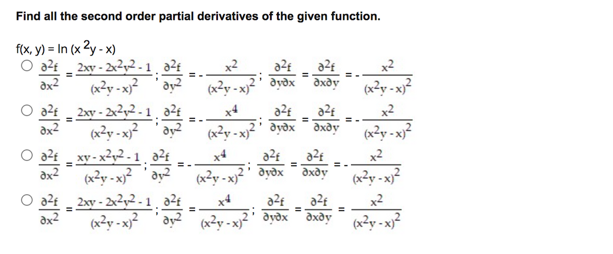Find all the second order partial derivatives of the given function.
f(x, y) = In (x 2y - x)
O a2t _
2xy - 2x2y2-1 a2f
x2
a2f
x2
= -
= -
dx2
(x²y - x)²
dy?
(x²y - x)²' dydx¯ dxdy
(x²y - x)²
2xy - 2x2y2 - 1, aZ£
(x²y - x}² 'ay?
az£ _ xy - x²y2 - 1 22f
dx2
x4
a2f
a2f
x2
(x2y - x)²
dydx
dxdy
(x²y - x}²
x4
x2
= -
(x²y - x}² 'ay2
O a2f
(x²y - x)² ' dyðx
дхду
(x²y - x}²
2xy - 2xy2 - 1, a2¢
(x2y - x)²
x4
x2
%D
dy? (x2y - x)
avdx
дхду
(x?y - x)²
