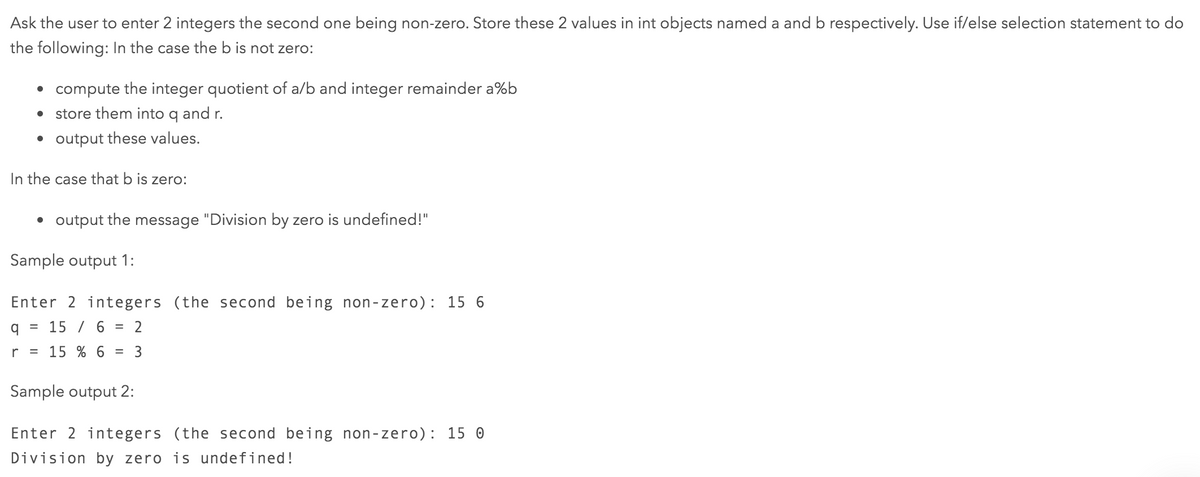 Ask the user to enter 2 integers the second one being non-zero. Store these 2 values in int objects named a and b respectively. Use if/else selection statement to do
the following: In the case the b is not zero:
• compute the integer quotient of a/b and integer remainder a%b
store them into q and r.
• output these values.
In the case that b is zero:
• output the message "Division by zero is undefined!"
Sample output 1:
Enter 2 integers (the second being non-zero): 15 6
15 / 6
2
%3D
r
15 % 6
3
Sample output 2:
Enter 2 integers (the second being non-zero): 15 0
Division by zero is undefined!
