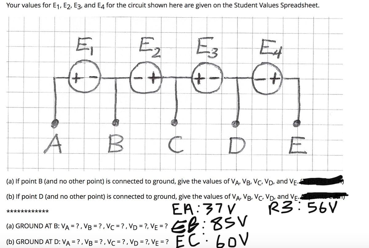 Your values for E1, E2, E3, and E4 for the circuit shown here are given on the Student Values Spreadsheet.
E,
Ez
Et
+,
+)
t.
A
B C
DE
(a) If point B (and no other point) is connected to ground, give the values of VA, VB, VC, VD, and VE.
(b) If point D (and no other point) is connected to ground, give the values of VA, VB, VC, VD, and VE
R3:56V
EA:37V
EB:8SV
(b) GROUND AT D: VẠ = ? , Vg = ? , Vc = ? , VD = ?, VẸ =? EC.boV
************
(a) GROUND AT B: VA = ?, VB = ? , VC = ? , VD = ?, VE = ?
(b) GROUND AT D: VA = ?, VB = ?, Vc = ?,VD = ?, VE = ?
